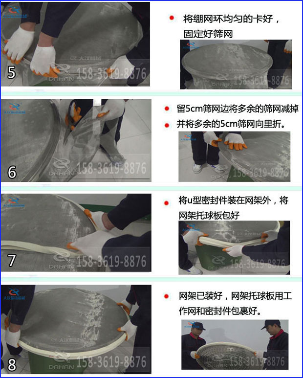第五步：將旋振篩繃網環(huán)均勻的卡好固定好篩網第六步：留5cm篩網邊將多余的篩網減掉，并將多余的5cm篩網向里折第七步：將u型密封件裝在網架外，將網架托球板包好第八步：網架已裝好，網架托球板用工作網和密封件包裹好。