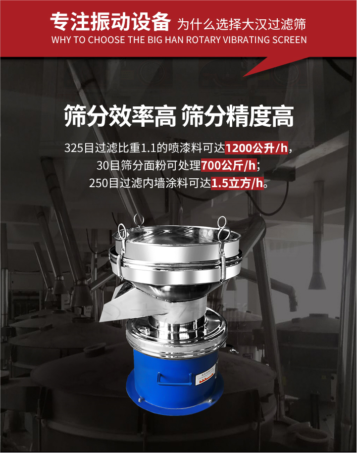 大漢過(guò)濾篩篩分效率高,精度高;325目過(guò)濾比重1:1的噴油漆可達(dá)1200公升/時(shí);30目篩粉面粉可處理700公斤/時(shí);250目過(guò)濾內(nèi)墻涂料可達(dá)1.5立方/h;過(guò)濾篩廠(chǎng)家直銷(xiāo)價(jià)格便宜。過(guò)濾篩適用物料：粘液粉末都可以使用具體產(chǎn)品如下：奶制品，油漆，泥漿，淀粉，果汁等。
